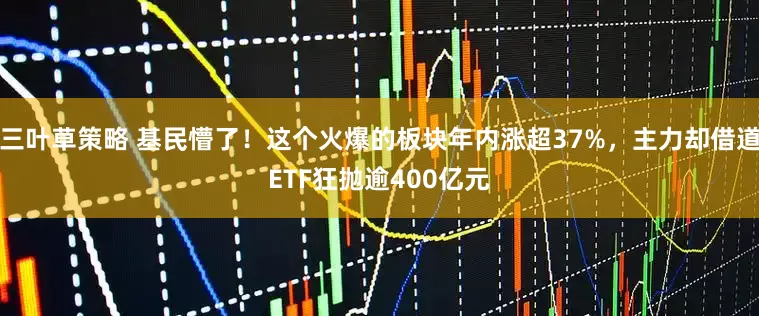 三叶草策略 基民懵了！这个火爆的板块年内涨超37%，主力却借道ETF狂抛逾400亿元