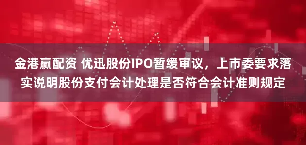 金港赢配资 优迅股份IPO暂缓审议，上市委要求落实说明股份支付会计处理是否符合会计准则规定